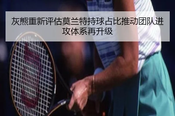灰熊重新评估莫兰特持球占比推动团队进攻体系再升级